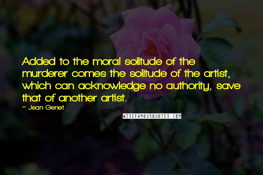 Jean Genet Quotes: Added to the moral solitude of the murderer comes the solitude of the artist, which can acknowledge no authority, save that of another artist.