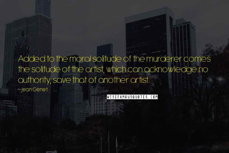 Jean Genet Quotes: Added to the moral solitude of the murderer comes the solitude of the artist, which can acknowledge no authority, save that of another artist.