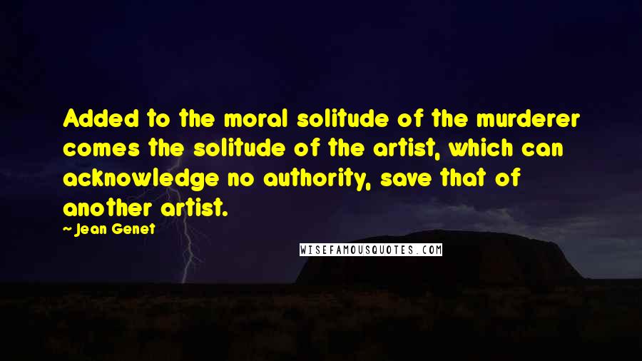 Jean Genet Quotes: Added to the moral solitude of the murderer comes the solitude of the artist, which can acknowledge no authority, save that of another artist.