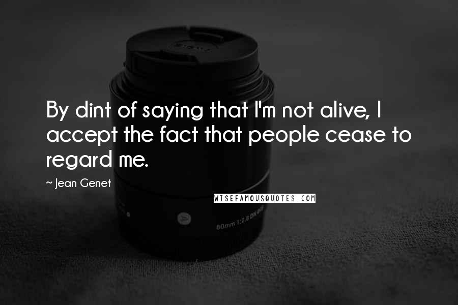 Jean Genet Quotes: By dint of saying that I'm not alive, I accept the fact that people cease to regard me.