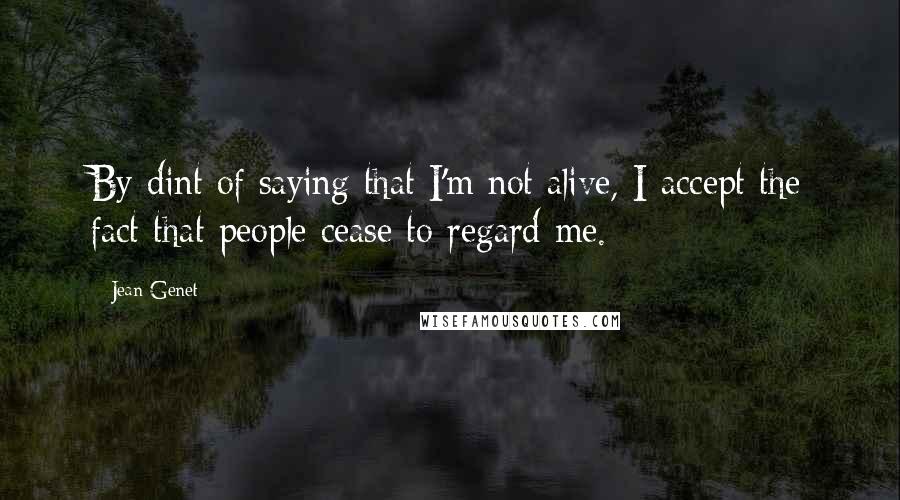 Jean Genet Quotes: By dint of saying that I'm not alive, I accept the fact that people cease to regard me.