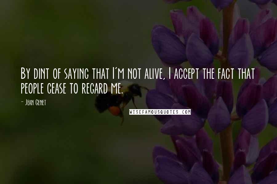 Jean Genet Quotes: By dint of saying that I'm not alive, I accept the fact that people cease to regard me.