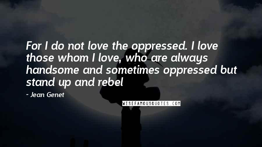 Jean Genet Quotes: For I do not love the oppressed. I love those whom I love, who are always handsome and sometimes oppressed but stand up and rebel