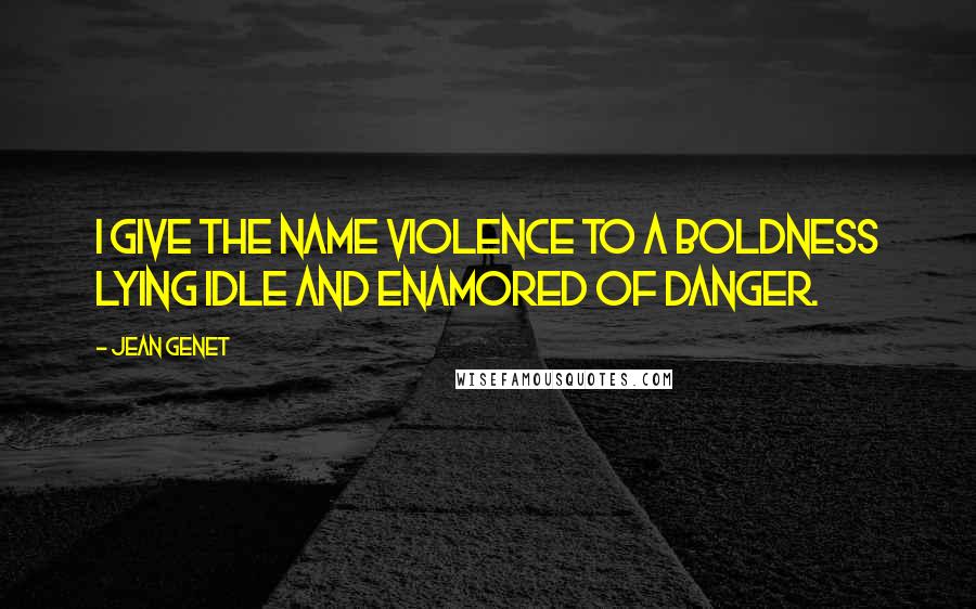 Jean Genet Quotes: I give the name violence to a boldness lying idle and enamored of danger.