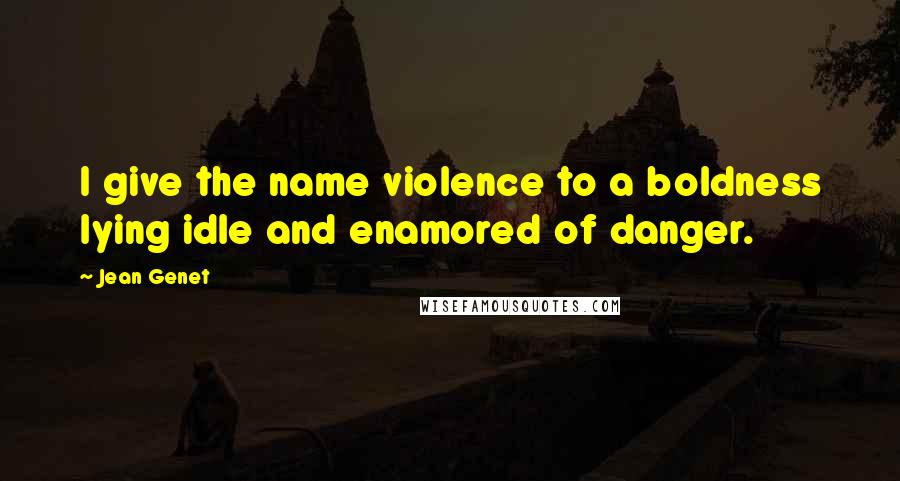 Jean Genet Quotes: I give the name violence to a boldness lying idle and enamored of danger.