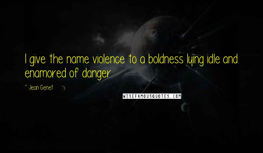 Jean Genet Quotes: I give the name violence to a boldness lying idle and enamored of danger.