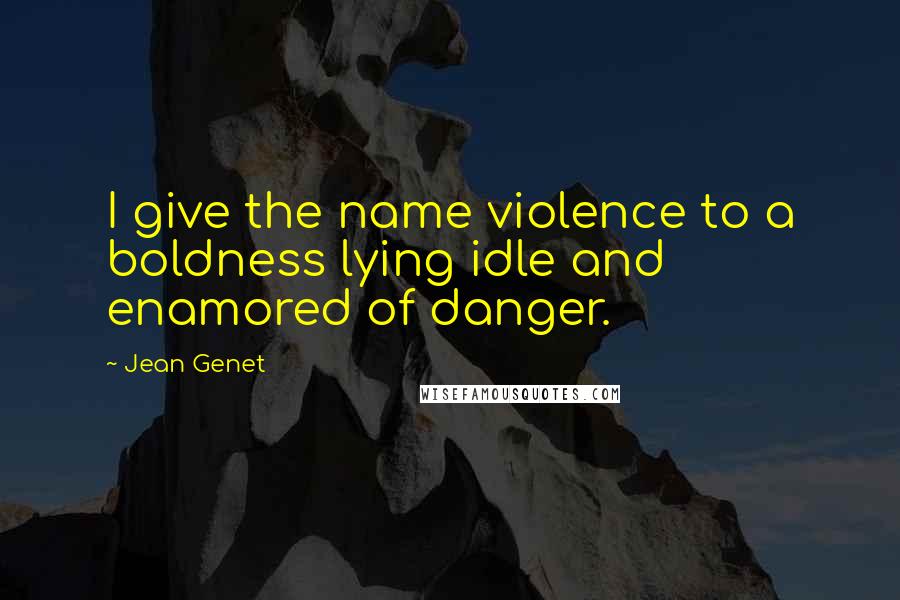 Jean Genet Quotes: I give the name violence to a boldness lying idle and enamored of danger.