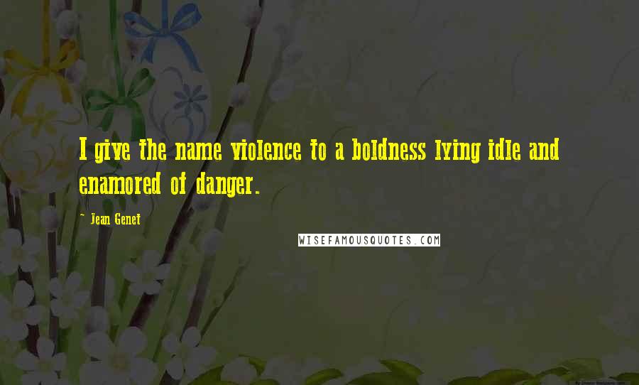 Jean Genet Quotes: I give the name violence to a boldness lying idle and enamored of danger.