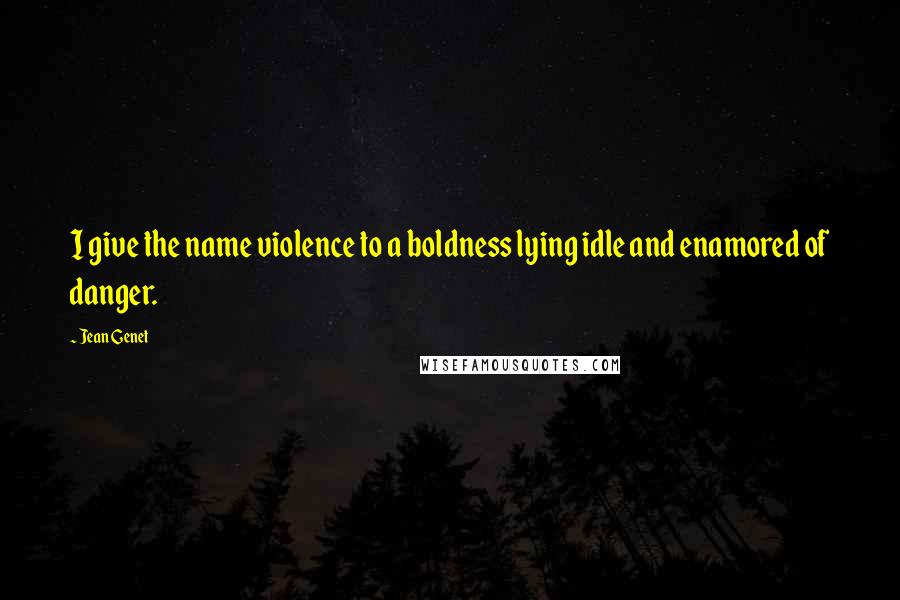 Jean Genet Quotes: I give the name violence to a boldness lying idle and enamored of danger.