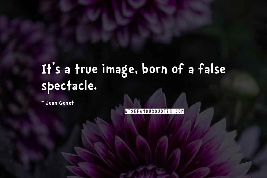 Jean Genet Quotes: It's a true image, born of a false spectacle.