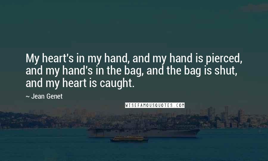 Jean Genet Quotes: My heart's in my hand, and my hand is pierced, and my hand's in the bag, and the bag is shut, and my heart is caught.