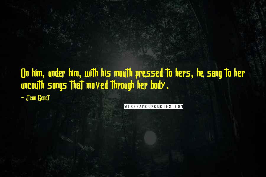 Jean Genet Quotes: On him, under him, with his mouth pressed to hers, he sang to her uncouth songs that moved through her body.