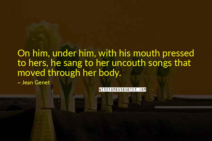 Jean Genet Quotes: On him, under him, with his mouth pressed to hers, he sang to her uncouth songs that moved through her body.