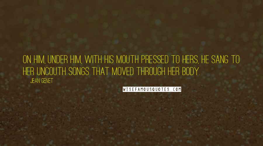 Jean Genet Quotes: On him, under him, with his mouth pressed to hers, he sang to her uncouth songs that moved through her body.