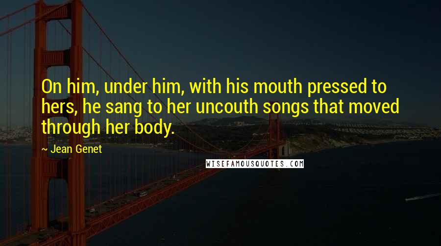 Jean Genet Quotes: On him, under him, with his mouth pressed to hers, he sang to her uncouth songs that moved through her body.