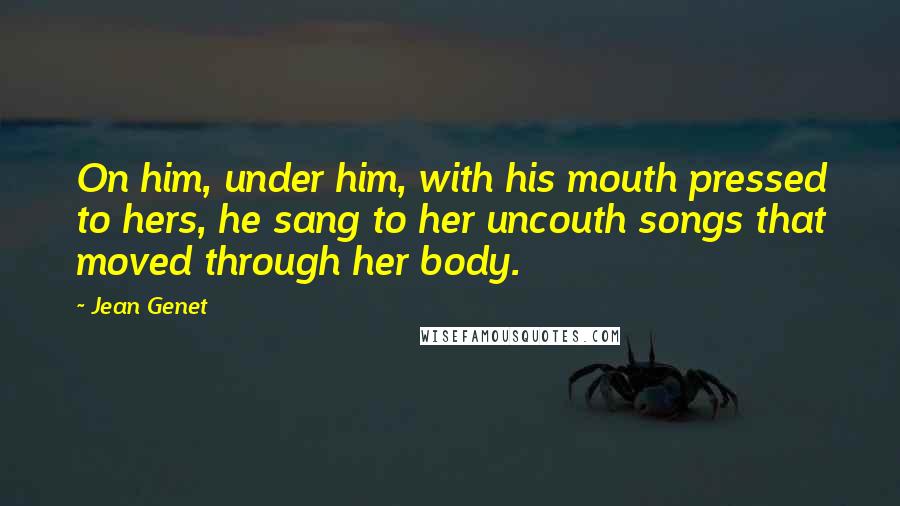 Jean Genet Quotes: On him, under him, with his mouth pressed to hers, he sang to her uncouth songs that moved through her body.