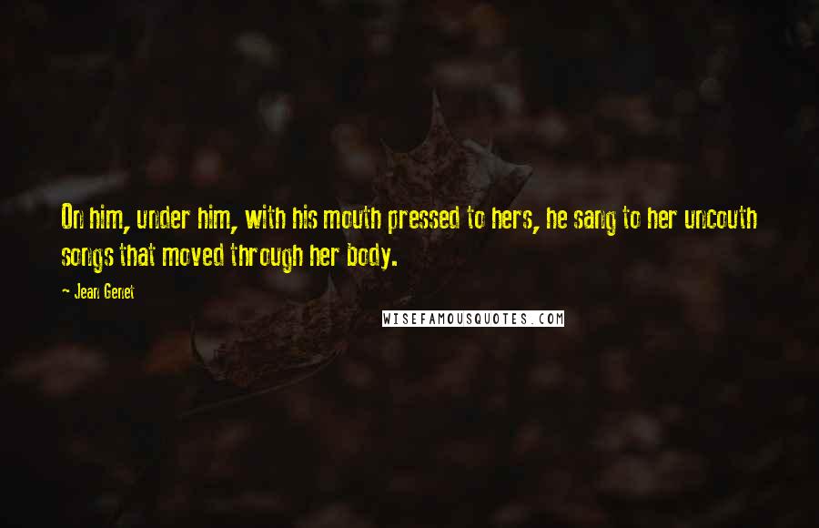 Jean Genet Quotes: On him, under him, with his mouth pressed to hers, he sang to her uncouth songs that moved through her body.