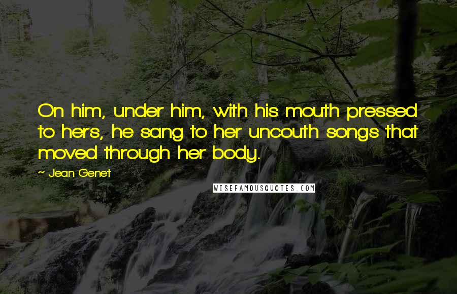 Jean Genet Quotes: On him, under him, with his mouth pressed to hers, he sang to her uncouth songs that moved through her body.