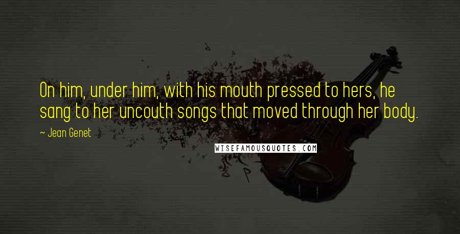 Jean Genet Quotes: On him, under him, with his mouth pressed to hers, he sang to her uncouth songs that moved through her body.