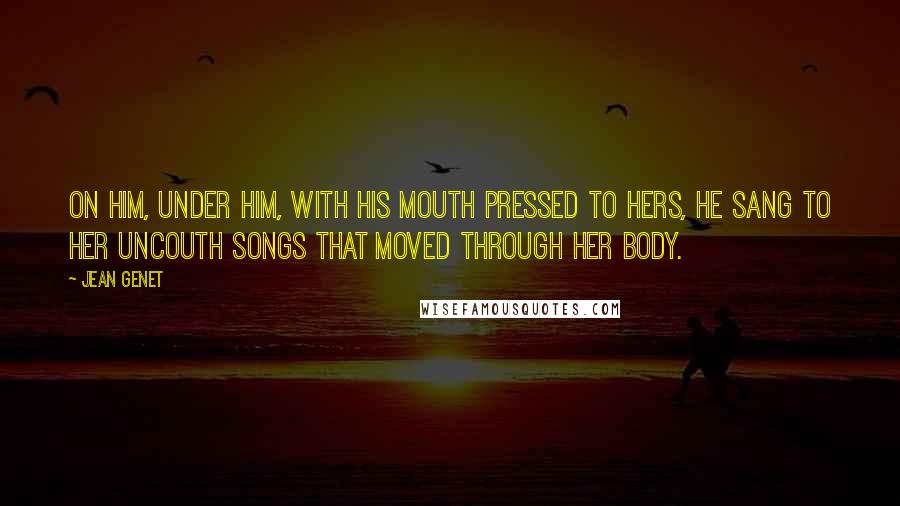 Jean Genet Quotes: On him, under him, with his mouth pressed to hers, he sang to her uncouth songs that moved through her body.