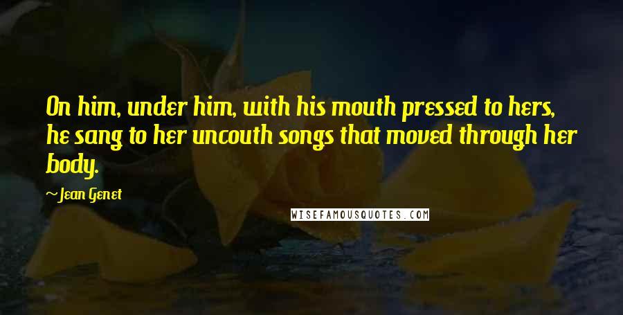 Jean Genet Quotes: On him, under him, with his mouth pressed to hers, he sang to her uncouth songs that moved through her body.