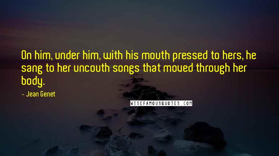 Jean Genet Quotes: On him, under him, with his mouth pressed to hers, he sang to her uncouth songs that moved through her body.