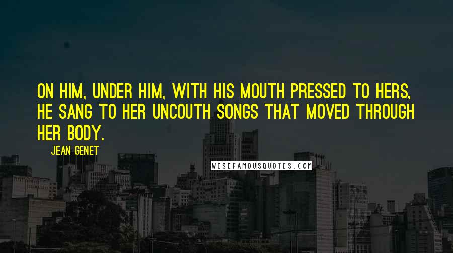 Jean Genet Quotes: On him, under him, with his mouth pressed to hers, he sang to her uncouth songs that moved through her body.