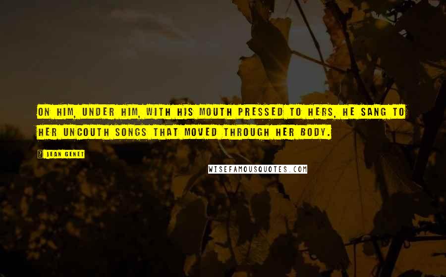 Jean Genet Quotes: On him, under him, with his mouth pressed to hers, he sang to her uncouth songs that moved through her body.