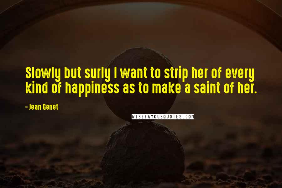 Jean Genet Quotes: Slowly but surly I want to strip her of every kind of happiness as to make a saint of her.