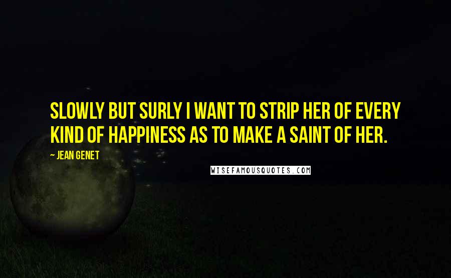 Jean Genet Quotes: Slowly but surly I want to strip her of every kind of happiness as to make a saint of her.