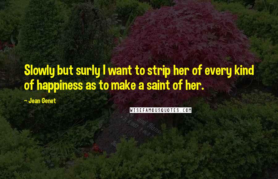 Jean Genet Quotes: Slowly but surly I want to strip her of every kind of happiness as to make a saint of her.