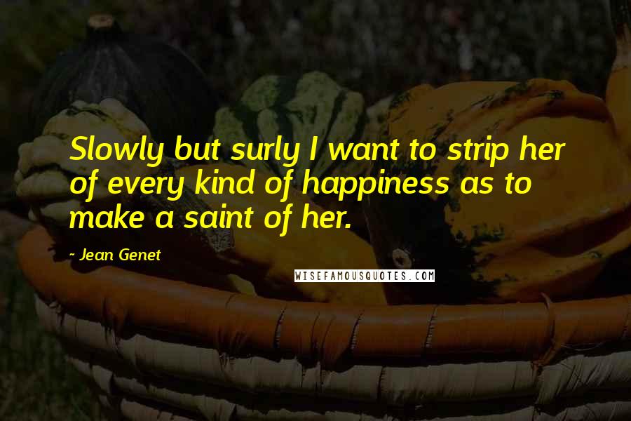 Jean Genet Quotes: Slowly but surly I want to strip her of every kind of happiness as to make a saint of her.