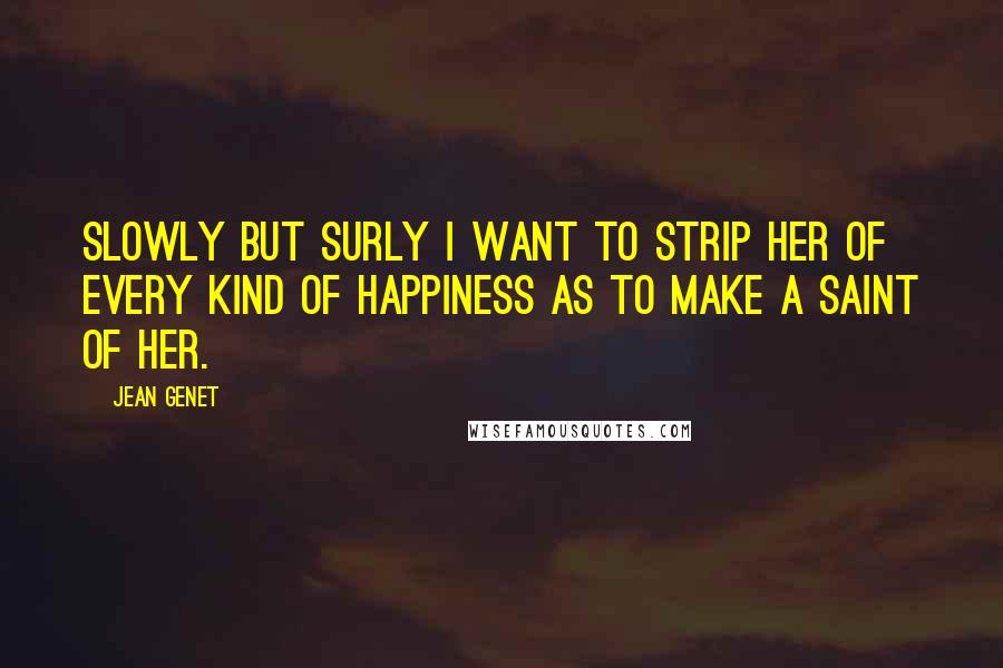 Jean Genet Quotes: Slowly but surly I want to strip her of every kind of happiness as to make a saint of her.