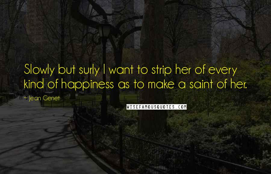 Jean Genet Quotes: Slowly but surly I want to strip her of every kind of happiness as to make a saint of her.