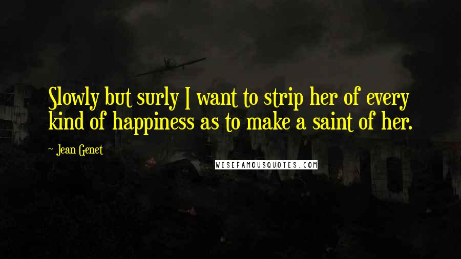 Jean Genet Quotes: Slowly but surly I want to strip her of every kind of happiness as to make a saint of her.