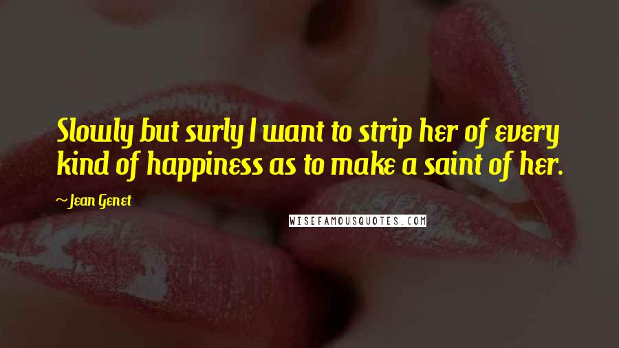 Jean Genet Quotes: Slowly but surly I want to strip her of every kind of happiness as to make a saint of her.