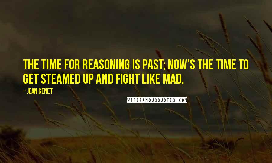 Jean Genet Quotes: The time for reasoning is past; now's the time to get steamed up and fight like mad.