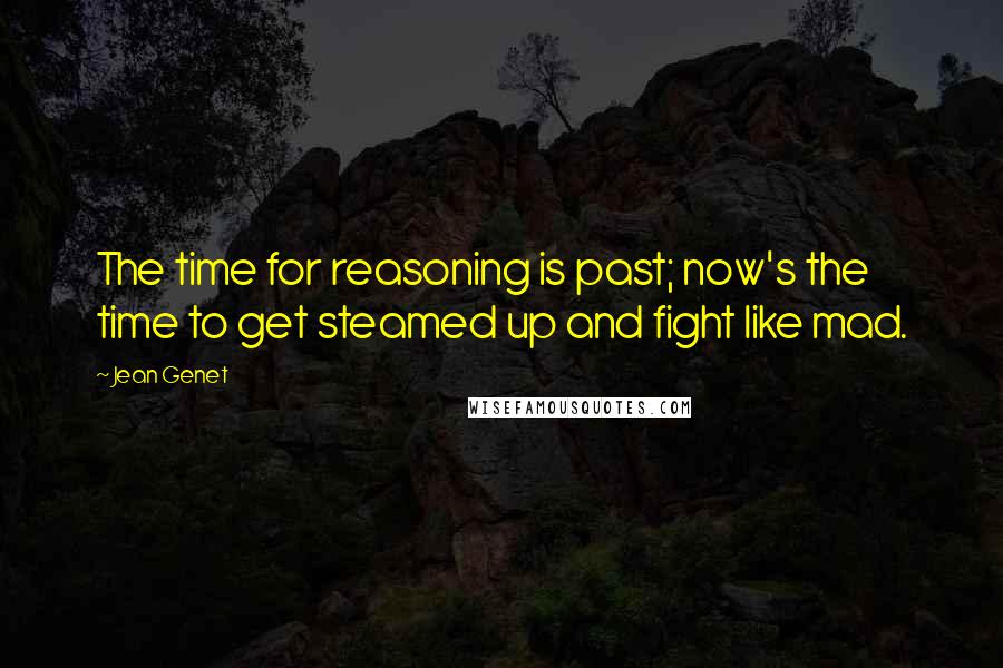 Jean Genet Quotes: The time for reasoning is past; now's the time to get steamed up and fight like mad.