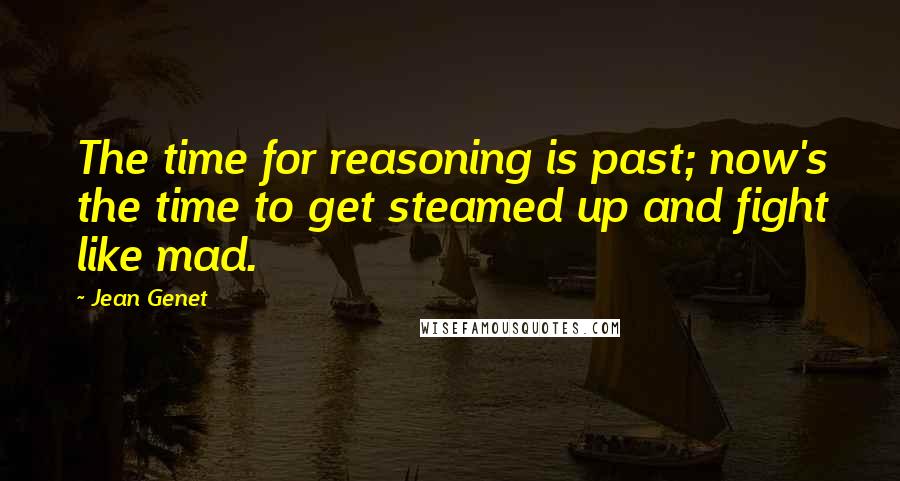 Jean Genet Quotes: The time for reasoning is past; now's the time to get steamed up and fight like mad.