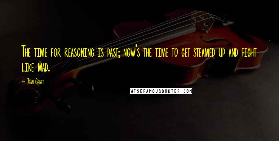 Jean Genet Quotes: The time for reasoning is past; now's the time to get steamed up and fight like mad.