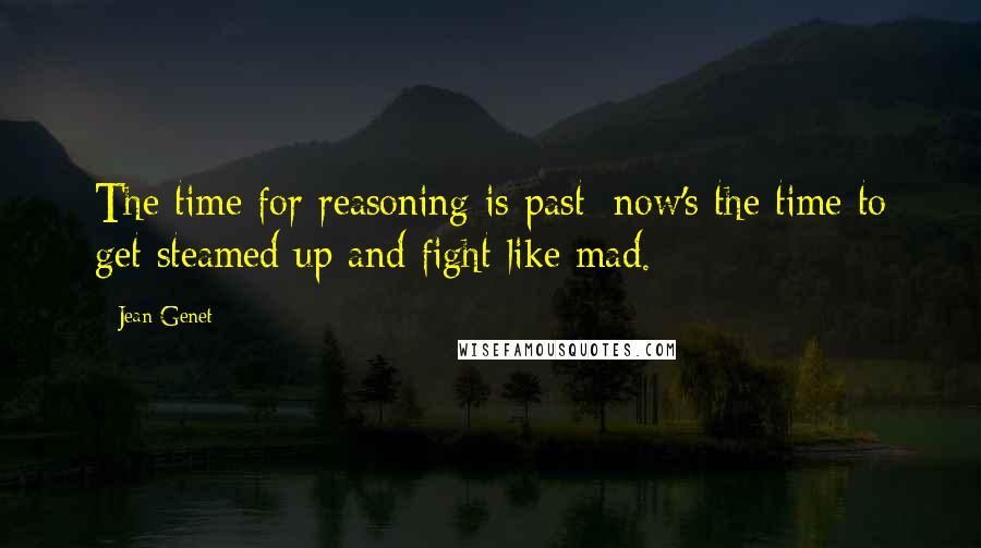 Jean Genet Quotes: The time for reasoning is past; now's the time to get steamed up and fight like mad.