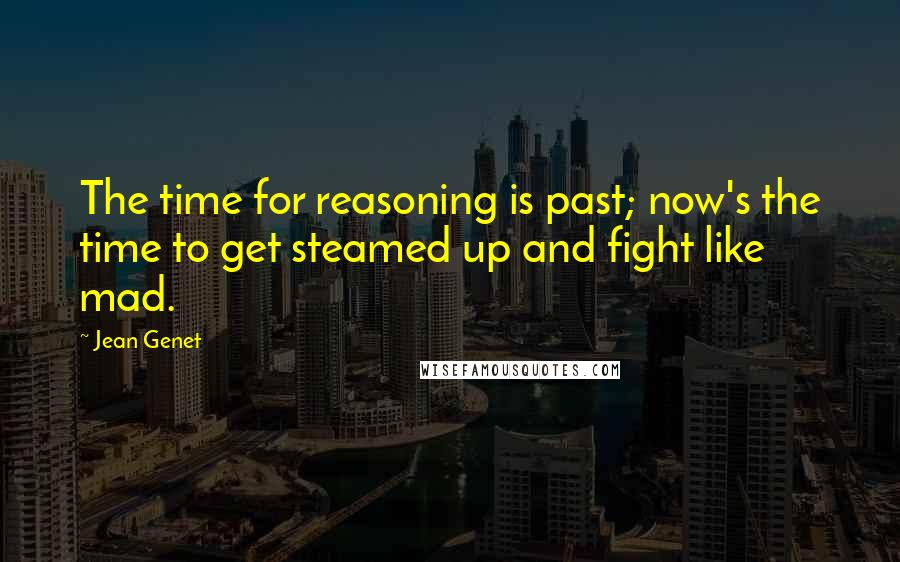Jean Genet Quotes: The time for reasoning is past; now's the time to get steamed up and fight like mad.