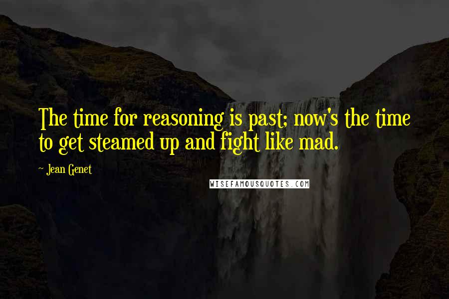 Jean Genet Quotes: The time for reasoning is past; now's the time to get steamed up and fight like mad.