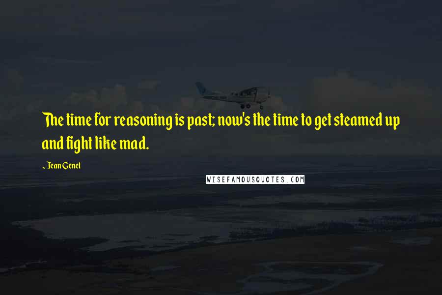 Jean Genet Quotes: The time for reasoning is past; now's the time to get steamed up and fight like mad.