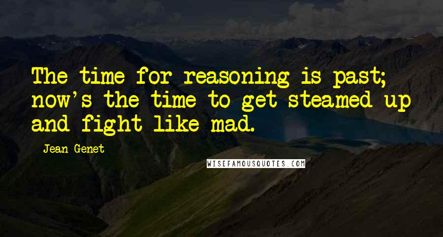 Jean Genet Quotes: The time for reasoning is past; now's the time to get steamed up and fight like mad.