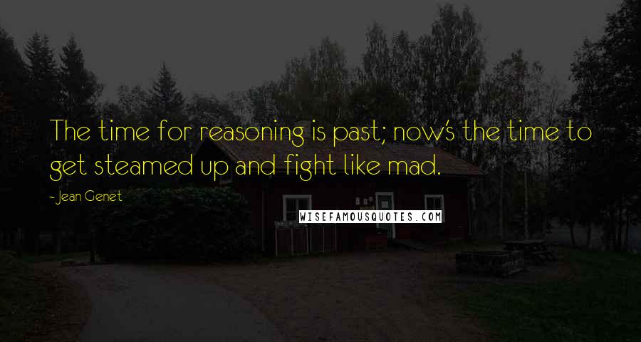 Jean Genet Quotes: The time for reasoning is past; now's the time to get steamed up and fight like mad.