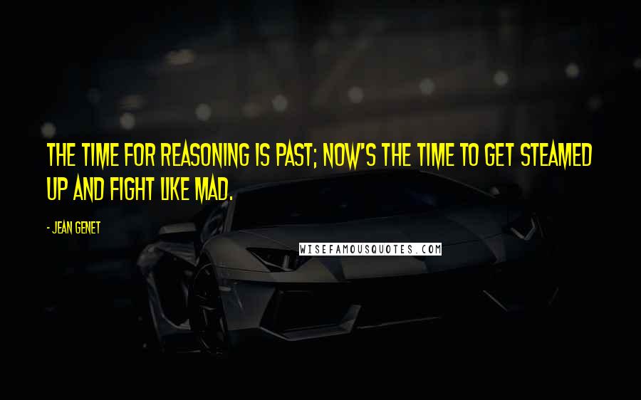 Jean Genet Quotes: The time for reasoning is past; now's the time to get steamed up and fight like mad.