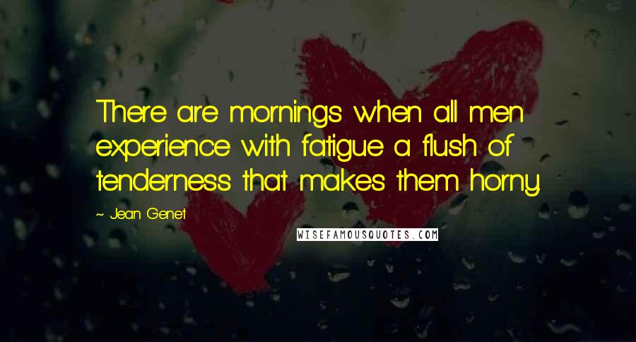 Jean Genet Quotes: There are mornings when all men experience with fatigue a flush of tenderness that makes them horny.