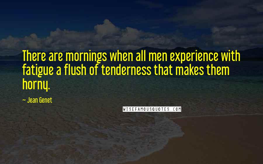 Jean Genet Quotes: There are mornings when all men experience with fatigue a flush of tenderness that makes them horny.