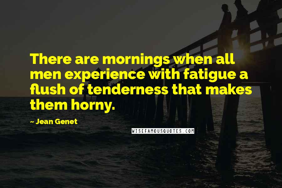 Jean Genet Quotes: There are mornings when all men experience with fatigue a flush of tenderness that makes them horny.